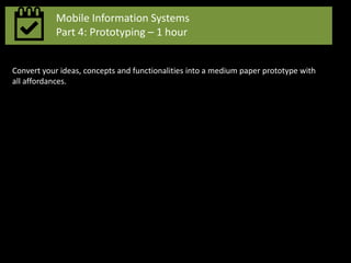 Mobile Information Systems
Part 4: Prototyping – 1 hour
Convert your ideas, concepts and functionalities into a medium paper prototype with
all affordances.
 