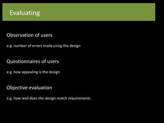 Evaluating
Observation of users
e.g. number of errors made using the design
Questionnaires of users
e.g. how appealing is the design
Objective evaluation
e.g. how well does the design match requirements
 
