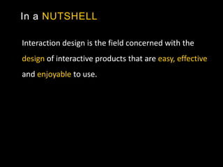 In a NUTSHELL
Interaction design is the field concerned with the
design of interactive products that are easy, effective
and enjoyable to use.
 