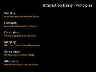 Interaction Design Principles
Visibility:
Make important information visible.
Feedback:
Provide feedback about processes.
Constraints:
Restrict interactions in a context.
Mapping:
Effects of controls should be obvious.
Consistency:
Similar controls, similar effects.
Affordance:
Provide clues about use of controls.
 