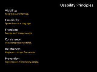 Usability Principles
Visibility:
Keep the user informed.
Familiarity:
Speak the user’s language.
Freedom:
Provide easy escape routes.
Consistency:
Use appropriate standards.
Helpfulness:
Help users recover from errors.
Prevention:
Prevent users from making errors.
 