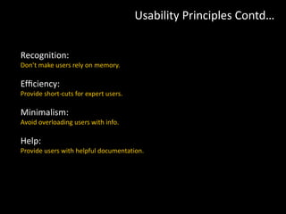 Recognition:
Don’t make users rely on memory.
Efﬁciency:
Provide short-cuts for expert users.
Minimalism:
Avoid overloading users with info.
Help:
Provide users with helpful documentation.
Usability Principles Contd…
 