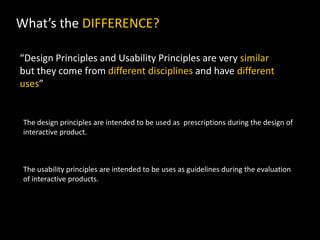 What’s the DIFFERENCE?
“Design Principles and Usability Principles are very similar
but they come from different disciplines and have different
uses”
The design principles are intended to be used as prescriptions during the design of
interactive product.
The usability principles are intended to be uses as guidelines during the evaluation
of interactive products.
 