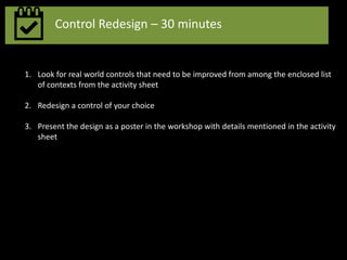 Control Redesign – 30 minutes
1. Look for real world controls that need to be improved from among the enclosed list
of contexts from the activity sheet
2. Redesign a control of your choice
3. Present the design as a poster in the workshop with details mentioned in the activity
sheet
 