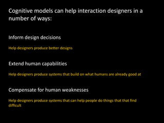 Cognitive models can help interaction designers in a
number of ways:
Inform design decisions
Help designers produce better designs
Extend human capabilities
Help designers produce systems that build on what humans are already good at
Compensate for human weaknesses
Help designers produce systems that can help people do things that that ﬁnd
difﬁcult
 