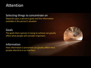 Attention
Selecting things to concentrate on
Depends upon a person’s goals and the information
available in the person’s situation
Goals
The goals that a person is trying to achieve can greatly
affect what people will consider important.
Information
How information is presented can greatly effect what
people attend to in an interface.
 