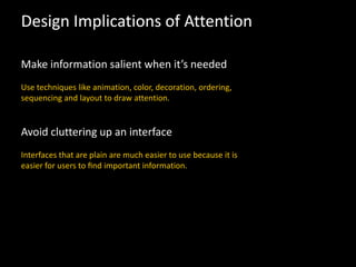 Design Implications of Attention
Make information salient when it’s needed
Use techniques like animation, color, decoration, ordering,
sequencing and layout to draw attention.
Avoid cluttering up an interface
Interfaces that are plain are much easier to use because it is
easier for users to ﬁnd important information.
 