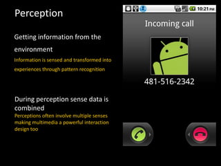 Perception
Getting information from the
environment
Information is sensed and transformed into
experiences through pattern recognition
During perception sense data is
combined
Perceptions often involve multiple senses
making multimedia a powerful interaction
design too
 