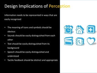 Design Implications of Perception
Information needs to be represented in ways that are
easily recognized
• The meaning of icons and symbols should be
obvious
• Sounds should be easily distinguished from each
other
• Text should be easily distinguished from its
background
• Speech should be easily distinguished and
understood
• Tactile feedback should be distinct and appropriate
 