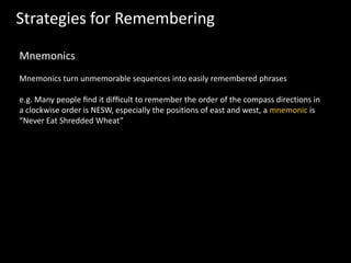 Strategies for Remembering
Mnemonics
Mnemonics turn unmemorable sequences into easily remembered phrases
e.g. Many people ﬁnd it difﬁcult to remember the order of the compass directions in
a clockwise order is NESW, especially the positions of east and west, a mnemonic is
“Never Eat Shredded Wheat”
 