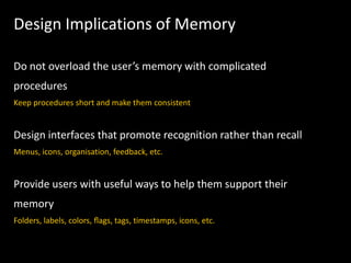 Design Implications of Memory
Do not overload the user’s memory with complicated
procedures
Keep procedures short and make them consistent
Design interfaces that promote recognition rather than recall
Menus, icons, organisation, feedback, etc.
Provide users with useful ways to help them support their
memory
Folders, labels, colors, ﬂags, tags, timestamps, icons, etc.
 