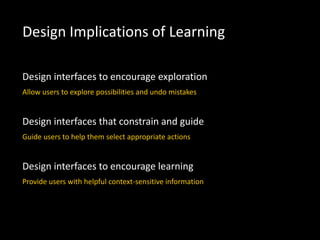 Design interfaces to encourage exploration
Allow users to explore possibilities and undo mistakes
Design interfaces that constrain and guide
Guide users to help them select appropriate actions
Design interfaces to encourage learning
Provide users with helpful context-sensitive information
Design Implications of Learning
 