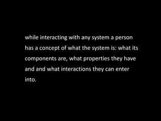 while interacting with any system a person
has a concept of what the system is: what its
components are, what properties they have
and and what interactions they can enter
into.
 