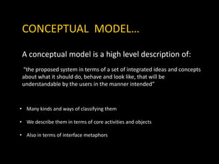 CONCEPTUAL MODEL…
A conceptual model is a high level description of:
“the proposed system in terms of a set of integrated ideas and concepts
about what it should do, behave and look like, that will be
understandable by the users in the manner intended”
• Many kinds and ways of classifying them
• We describe them in terms of core activities and objects
• Also in terms of interface metaphors
 