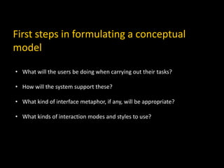 First steps in formulating a conceptual
model
• What will the users be doing when carrying out their tasks?
• How will the system support these?
• What kind of interface metaphor, if any, will be appropriate?
• What kinds of interaction modes and styles to use?
 