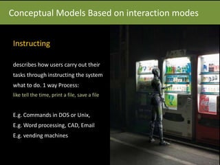 Conceptual Models Based on interaction modes
Instructing
describes how users carry out their
tasks through instructing the system
what to do. 1 way Process:
like tell the time, print a file, save a file
E.g. Commands in DOS or Unix,
E.g. Word processing, CAD, Email
E.g. vending machines
 
