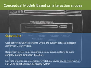 Conceptual Models Based on interaction modes
Conversing
User converses with the system, where the system acts as a dialogue
performer. 2 way Process
Range from simple voice recognition menu-driven systems to more
complex ‘natural language’ dialogues
E.g. help systems, search engines, timetables, advice-giving systems etc.
E.g. Voice or natural language based system
 