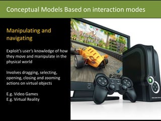 Conceptual Models Based on interaction modes
Manipulating and
navigating
Exploit’s user’s knowledge of how
they move and manipulate in the
physical world
Involves dragging, selecting,
opening, closing and zooming
actions on virtual objects
E.g. Video Games
E.g. Virtual Reality
 