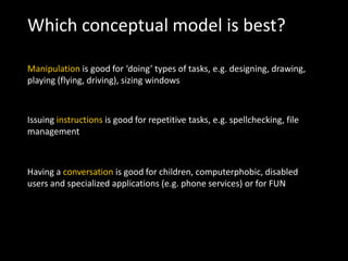 Which conceptual model is best?
Manipulation is good for ‘doing’ types of tasks, e.g. designing, drawing,
playing (flying, driving), sizing windows
Issuing instructions is good for repetitive tasks, e.g. spellchecking, file
management
Having a conversation is good for children, computerphobic, disabled
users and specialized applications (e.g. phone services) or for FUN
 