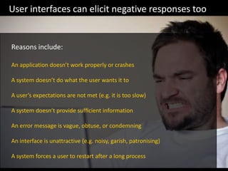 An application doesn’t work properly or crashes
A system doesn’t do what the user wants it to
A user’s expectations are not met (e.g. it is too slow)
A system doesn’t provide sufﬁcient information
An error message is vague, obtuse, or condemning
An interface is unattractive (e.g. noisy, garish, patronising)
A system forces a user to restart after a long process
User interfaces can elicit negative responses too
Reasons include:
 