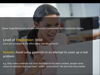 Level of Frustration: Mild
Users are annoyed at the effort gone into the gimmick
Cause: Expectations are not met and a user is presented with a gimmicky display.
Remedy: Avoid using gimmicks in an attempt to cover up a real
problem.
e.g. Only make a website live once the material has been created, people rarely
return to websites that have been “under construction” the last time they visited
 