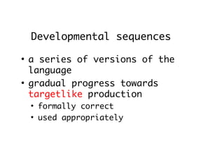 Developmental sequences
●
    a series of versions of the
    language
●
    gradual progress towards
    targetlike production
    ●
        formally correct
    ●
        used appropriately
 