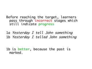 Before reaching the target, learners
  pass through incorrect stages which
  still indicate progress

1a Yesterday I tell John something
1b Yesterday I telled John something


1b is better, because the past is
  marked.
 