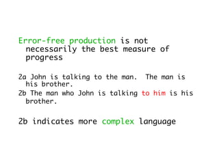 Error-free production is not
  necessarily the best measure of
  progress

2a John is talking to the man. The man is
  his brother.
2b The man who John is talking to him is his
  brother.


2b indicates more complex language
 