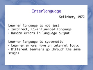 Interlanguage
                            Selinker, 1972

Learner language is not just
●
  Incorrect, L1-influenced language
●
  Random errors in language output

Learner language is systematic
●
  Learner errors have an internal logic
●
  Different learners go through the same
stages
 