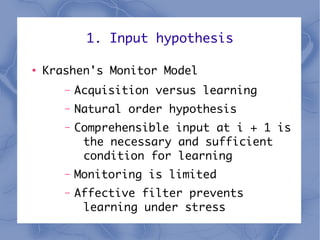 1. Input hypothesis

●
    Krashen's Monitor Model
       –   Acquisition versus learning
       –   Natural order hypothesis
       –   Comprehensible input at i + 1 is
            the necessary and sufficient
            condition for learning
       –   Monitoring is limited
       –   Affective filter prevents
            learning under stress
 