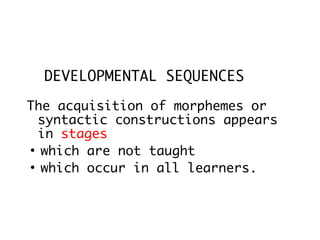 DEVELOPMENTAL SEQUENCES

The acquisition of morphemes or
  syntactic constructions appears
  in stages
●
  which are not taught
●
  which occur in all learners.
 