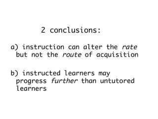 2 conclusions:

a) instruction can alter the rate
 but not the route of acquisition

b) instructed learners may
 progress further than untutored
 learners
 