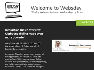Welcome to Websday
                                Weekly Webinar Series on Wednesdays by Avtex




Interaction Dialer overview -
Outbound dialing made even
more powerful
Date/Time: 09.26.2012 10:00 AM CDT
Presenter: Owen B. Robinson, VP of
Contact Center, Avtex                                     Owen B. Robinson
                                                          VP of Contact Center Solutions, Avtex


Interaction Dialer has always been a powerful
dialing platform, but version 4.0 takes it to
another level. With multi-campaign dialing,
intuitive management tools, enhanced reporting,
and call throughput that’s second to none,
          Websdays: Weekly Webinar Series on
Interaction Dialer 4.0 has raised the bar again. Wednesdays by Avtex
                                                                                                  www.avtex.com/websday
 