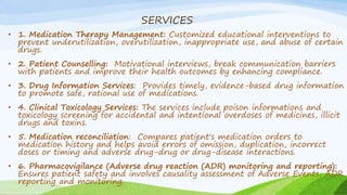 SERVICES
• 1. Medication Therapy Management: Customized educational interventions to
prevent underutilization, overutilization, inappropriate use, and abuse of certain
drugs.
• 2. Patient Counselling: Motivational interviews, break communication barriers
with patients and improve their health outcomes by enhancing compliance.
• 3. Drug Information Services: Provides timely, evidence-based drug information
to promote safe, rational use of medications.
• 4. Clinical Toxicology Services: The services include poison informations and
toxicology screening for accidental and intentional overdoses of medicines, illicit
drugs and toxins.
• 5. Medication reconciliation: Compares patient's medication orders to
medication history and helps avoid errors of omission, duplication, incorrect
doses or timing and adverse drug-drug or drug-disease interactions.
• 6. Pharmacovigilance (Adverse drug reaction (ADR) monitoring and reporting):
Ensures patient safety and involves causality assessment of Adverse Events, ADR
reporting and monitoring.
 