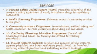 SERVICES
• 7. Periodic Safety Update Report (PSUR): Periodical reporting of the
complete safety experience of newly introduced drugs to regulatory
authorities.
• 8. Health Screening Programme: Enhances access to screening services
to the poor.
• 9. Community outreach Programme: immunization, patient safety and
health education, to raise awareness about drug use and abuse.
• 10. Continuing Pharmacy Education Programme: Clinical skill
development and hands-on training are offered to working
pharmacists
• 11. Clinical Research Support: conduct and monitor clinical research,
support physicians and other healthcare professionals in framing /
executing research protocols and publishing research findings.
 
