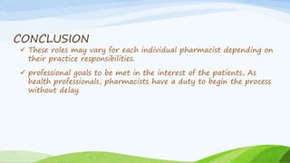 CONCLUSION
 These roles may vary for each individual pharmacist depending on
their practice responsibilities.
 professional goals to be met in the interest of the patients, As
health professionals, pharmacists have a duty to begin the process
without delay.
 