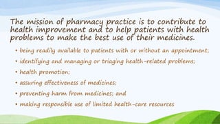 The mission of pharmacy practice is to contribute to
health improvement and to help patients with health
problems to make the best use of their medicines.
• being readily available to patients with or without an appointment;
• identifying and managing or triaging health-related problems;
• health promotion;
• assuring effectiveness of medicines;
• preventing harm from medicines; and
• making responsible use of limited health-care resources
 