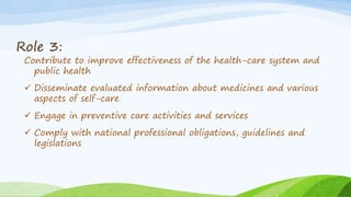 Role 3:
Contribute to improve effectiveness of the health-care system and
public health
 Disseminate evaluated information about medicines and various
aspects of self-care
 Engage in preventive care activities and services
 Comply with national professional obligations, guidelines and
legislations
 