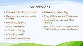 COMPETENCIES:
 Pharmaceutical care services
 Drug and poison information
services
 Pharmacovigilance
 Pharmacometrics
 Clinical toxicology
 Clinical research
 Antibiotic stewardship
 Pharmacoepidemiology
 Drug Utilization and Evaluation
 Systematic review and Meta-
analysis
 Out-come studies in critical care
(Risk assessment and prediction)
 