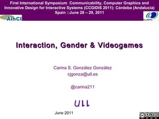 June 2011
Interaction, Gender & VideogamesInteraction, Gender & Videogames
Carina S. González González
cjgonza@ull.es
@carina211
First International Symposium Communicability, Computer Graphics and
Innovative Design for Interactive Systems (CCGIDIS 2011): Córdoba (Andalucía)
Spain ::June 28 – 29, 2011
 