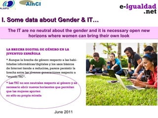 June 2011
The IT are no neutral about the gender and it is necessary open new
horizons where women can bring their own look
The IT are no neutral about the gender and it is necessary open new
horizons where women can bring their own look
I. Some data about Gender & IT…I. Some data about Gender & IT…
 
