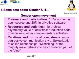 June 2011
Gender open movementGender open movement
• Presence and participation: 1,5% women in
open source and 28% in privative software
• Resources and activities: hierarchical
asymmetry value of activities: production code
(masculine) / other complementary activities
• Relations and norms of coexistence: more
aggressive communication style. Sexualization
of online relationships. "Mimicking" of the
majority male behavior to be considered part of
the "club".
Fuente: INE, 2010
I. Some data about Gender & IT…I. Some data about Gender & IT…
 