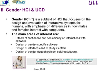 June 2011
• Gender HCI (*) is a subfield of HCI that focuses on the
design and evaluation of interactive systems for
humans, with emphasis on differences in how males
and females interact with computers.
• The main areas of interest are:
– Effects of confidence and self-efficacy on interactions with
software
– Design of gender-specific software
– Design of interfaces and to study its effect.
– Design of gender-neutral problem-solving software.
(*) Beckwith, L. and Burnett, M. Gender: An important factor in end-
user programming environments?, In Proc. Visual Languages and
Human-Centric Computing Languages, IEEE (2004), 107-114.
II. Gender HCI & UCD
 