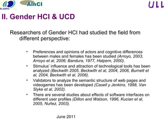 June 2011
Researchers of Gender HCI had studied the field from
different perspective:
• Preferences and opinions of actors and cognitive differences
between males and females has been studied (Arroyo, 2003,
Arroyo et al, 2006; Bandura, 1977, Halpern, 2000).
• Stimulus’ influence and attraction of technological tools has been
analyzed (Beckwith 2005, Beckwith et al, 2004, 2006, Burnett et
al, 2004, Beckwith et al, 2006).
• Validators to analyze the semantic structure of web pages and
videogames has been developed (Casell y Jenkins, 1998, Van
Slyke et al, 2002).
• There are several studies about effects of software interfaces on
different user profiles (Dillon and Watson, 1996, Kucian et al,
2005, Nuñez, 2003).
II. Gender HCI & UCD
 