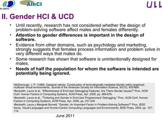 June 2011
• Until recently, research has not considered whether the design of
problem-solving software affect males and females differently.
• Attention to gender differences is important in the design of
software.
• Evidence from other domains, such as psychology and marketing,
strongly suggests that females process information and problem solve in
very different ways that males do.
• Some research has shown that software is unintentionally designed for
males.
• Needs of half the population for whom the software is intended are
potentially being ignored.
•McDonough, J. P. (1999). Designer selves: Construction of technologically mediated identity within graphical,
multiuser virtual environments. Journal of the American Society for Information Science, 50(10), 855-869.
•Beckwith, Laura et al., "Effectiveness of End-User Debugging Features: Are There Gender Issues?" Proc. ACM
Conf. Human Factors in Computing Systems, ACM Press, Apr. 2005, pp. 869-878.
•Beckwith, Laura et al., "Tinkering and Gender in End-User Programmers' Debugging," Proc. ACM Conf. Human
Factors in Computing Systems, ACM Press, Apr. 2006, pp. 231-240
•Beckwith, Laura y Margaret Burnett, "Gender: An Important Factor in Problem-Solving Software?" Proc. IEEE
Symp. Visual Languages and Human-Centric Computing Languages and Environments, IEEE Press, 2004, pp. 107-
114.
II. Gender HCI & UCD
 