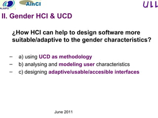 June 2011
¿How HCI can help to design software more
suitable/adaptive to the gender characteristics?
– a) using UCD as methodology
– b) analysing and modeling user characteristics
– c) designing adaptive/usable/accesible interfaces
II. Gender HCI & UCD
 