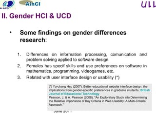 June 2011
• Some findings on gender differences
research:
1. Differences on information processing, comunication and
problem solving applied to software design.
2. Females has specif skills and use preferences on software in
mathematics, programming, videogames, etc.
3. Related with user interface design or usability (*)
(*) Yu-chang Hsu (2007). Better educational website interface design: the
implications from gender-specific preferences in graduate students. British
Journal of Educational Technology
Pearson, J. & A. Pearson (2008). "An Exploratory Study into Determining
the Relative Importance of Key Criteria in Web Usability: A Multi-Criteria
Approach."
II. Gender HCI & UCD
 
