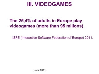 June 2011
III. VIDEOGAMES
The 25,4% of adults in Europe play
videogames (more than 95 millons).
ISFE (Interactive Software Federation of Europe) 2011.
 
