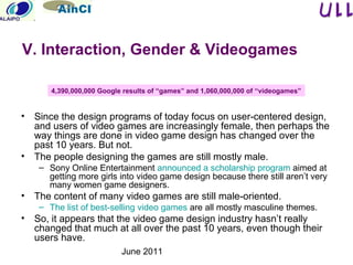 June 2011
• Since the design programs of today focus on user-centered design,
and users of video games are increasingly female, then perhaps the
way things are done in video game design has changed over the
past 10 years. But not.
• The people designing the games are still mostly male.
– Sony Online Entertainment announced a scholarship program aimed at
getting more girls into video game design because there still aren’t very
many women game designers.
• The content of many video games are still male-oriented.
– The list of best-selling video games are all mostly masculine themes.
• So, it appears that the video game design industry hasn’t really
changed that much at all over the past 10 years, even though their
users have.
V. Interaction, Gender & Videogames
4,390,000,000 Google results of “games” and 1,060,000,000 of “videogames”
 