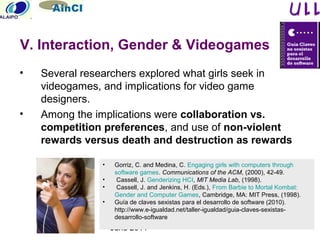 June 2011
• Several researchers explored what girls seek in
videogames, and implications for video game
designers.
• Among the implications were collaboration vs.
competition preferences, and use of non-violent
rewards versus death and destruction as rewards
• Gorriz, C. and Medina, C. Engaging girls with computers through
software games. Communications of the ACM, (2000), 42-49.
• Cassell, J. Genderizing HCI, MIT Media Lab, (1998).
• Cassell, J. and Jenkins, H. (Eds.), From Barbie to Mortal Kombat:
Gender and Computer Games, Cambridge, MA: MIT Press, (1998).
• Guía de claves sexistas para el desarrollo de software (2010).
http://www.e-igualdad.net/taller-igualdad/guia-claves-sexistas-
desarrollo-software
V. Interaction, Gender & Videogames
 